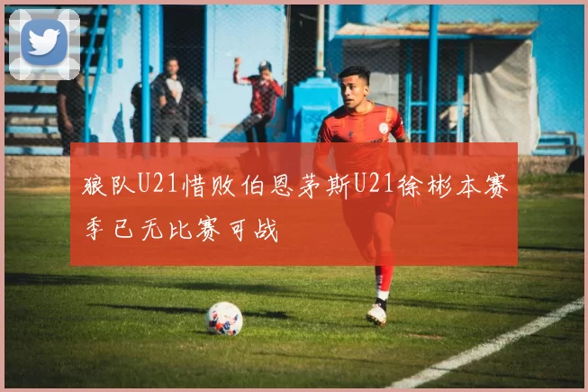 狼队U21惜败伯恩茅斯U21徐彬本赛季已无比赛可战