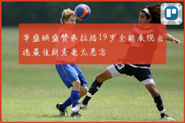 华盛顿盛赞弗拉格19岁全能表现当选最佳新秀毫无悬念