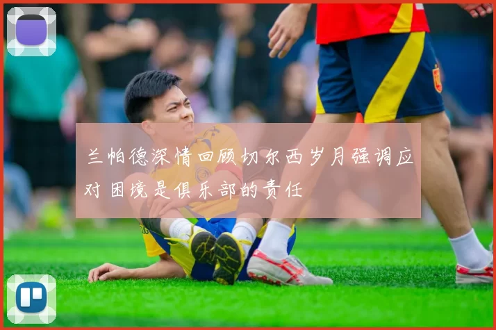 兰帕德深情回顾切尔西岁月强调应对困境是俱乐部的责任