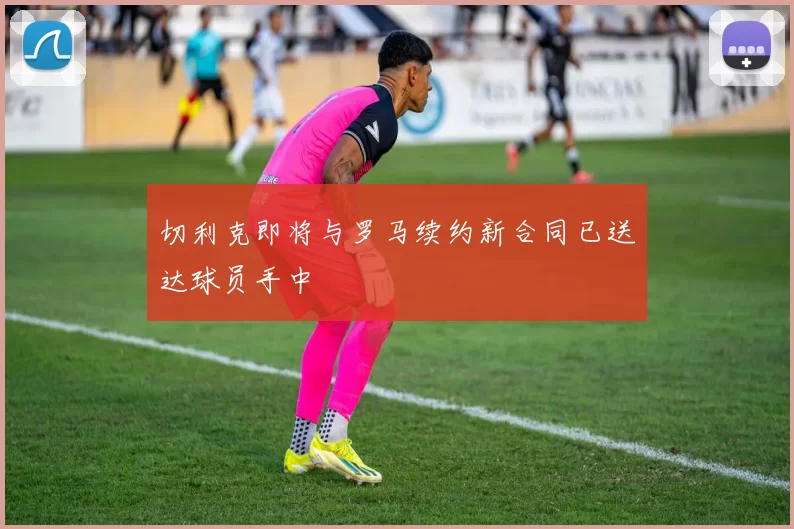 切利克即将与罗马续约新合同已送达球员手中