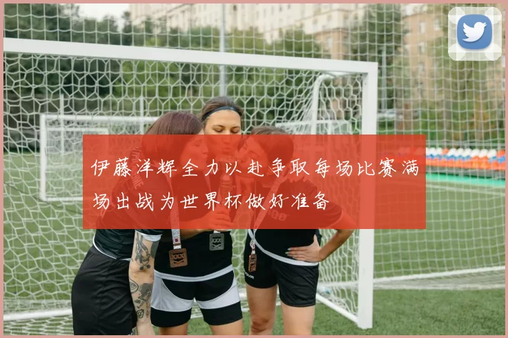 伊藤洋辉全力以赴争取每场比赛满场出战为世界杯做好准备