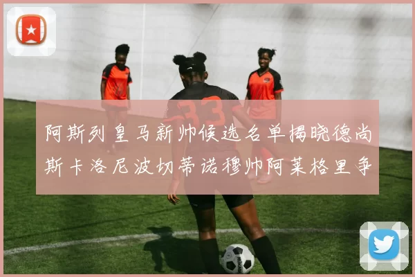 阿斯列皇马新帅候选名单揭晓德尚斯卡洛尼波切蒂诺穆帅阿莱格里争夺教鞭