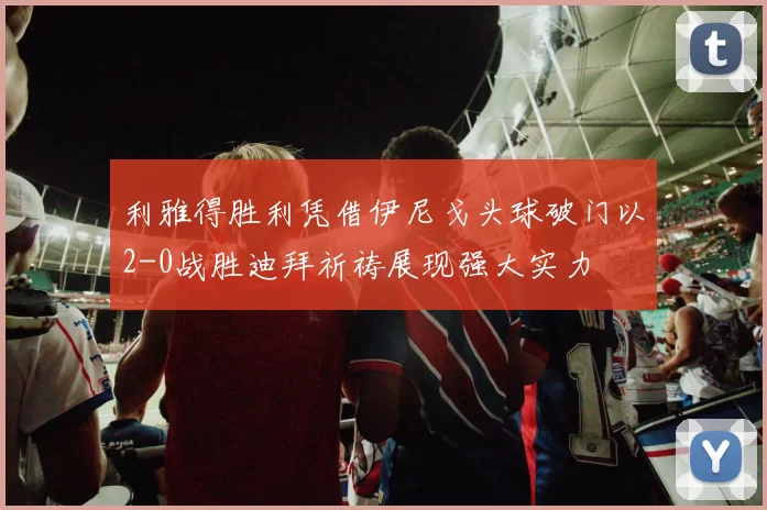 利雅得胜利凭借伊尼戈头球破门以2-0战胜迪拜祈祷展现强大实力