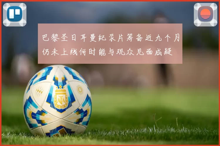 巴黎圣日耳曼纪录片筹备近九个月仍未上线何时能与观众见面成疑