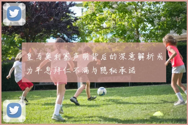 皇马奥利塞声明背后的深意解析或为平息拜仁不满与隐秘承诺