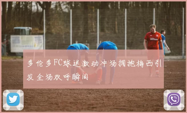 多伦多FC球迷激动冲场拥抱梅西引发全场欢呼瞬间