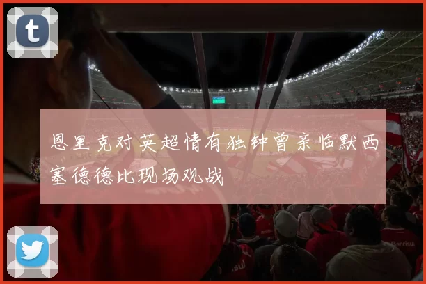 恩里克对英超情有独钟曾亲临默西塞德德比现场观战