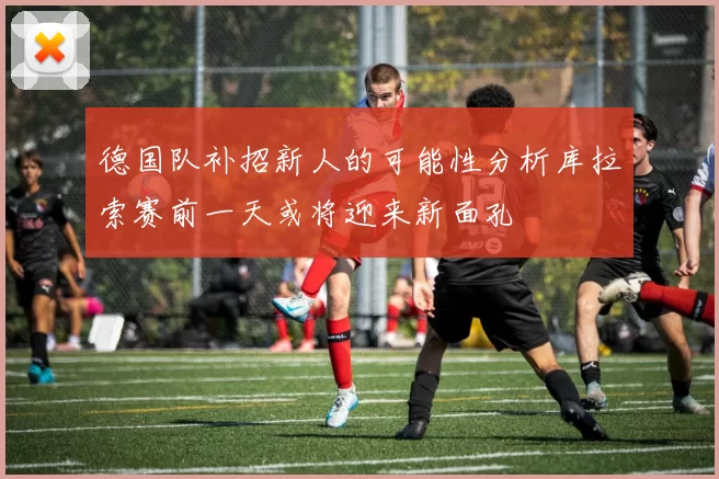 德国队补招新人的可能性分析库拉索赛前一天或将迎来新面孔