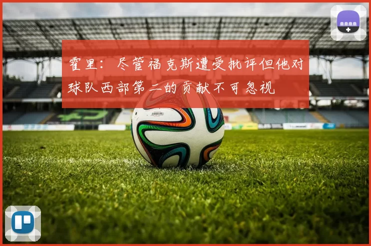 霍里：尽管福克斯遭受批评但他对球队西部第二的贡献不可忽视