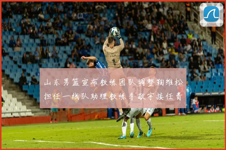 山东男篮宣布教练团队调整鞠维松担任一线队助理教练李敬宇接任青年队主教练