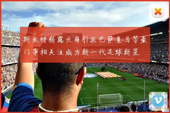 斯米特崭露头角引发巴萨皇马等豪门争相关注成为新一代足球新星