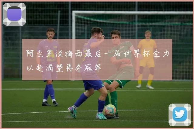 阿圭罗谈梅西最后一届世界杯全力以赴渴望再夺冠军