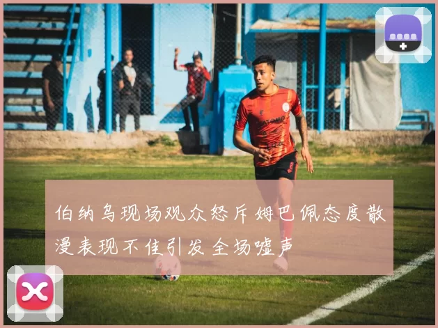 伯纳乌现场观众怒斥姆巴佩态度散漫表现不佳引发全场嘘声
