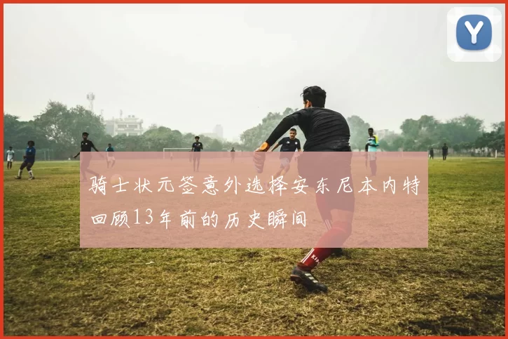 骑士状元签意外选择安东尼本内特回顾13年前的历史瞬间