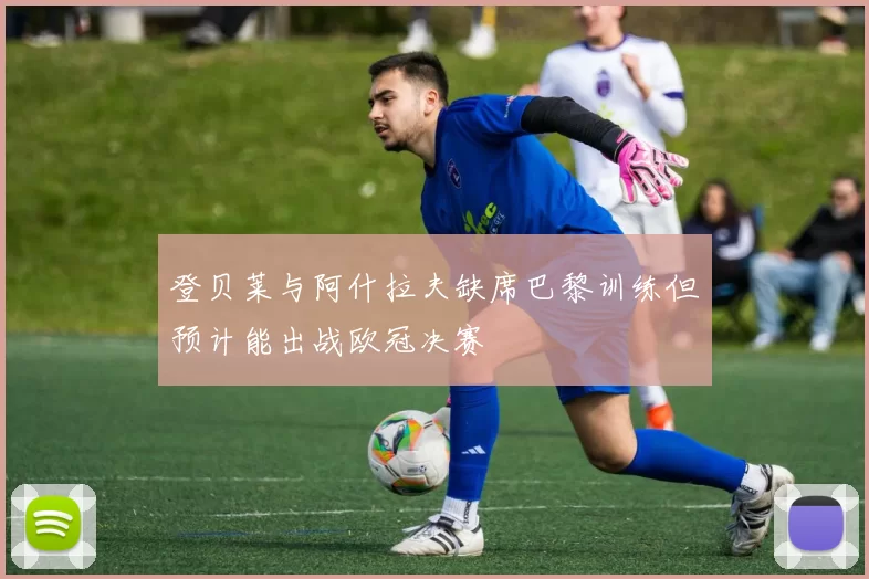 登贝莱与阿什拉夫缺席巴黎训练但预计能出战欧冠决赛