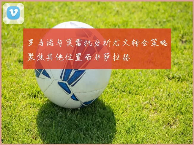 罗马诺与莫雷托分析尤文转会策略聚焦其他位置而非萨拉赫