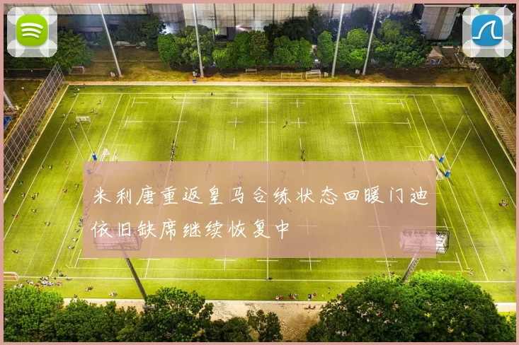 米利唐重返皇马合练状态回暖门迪依旧缺席继续恢复中